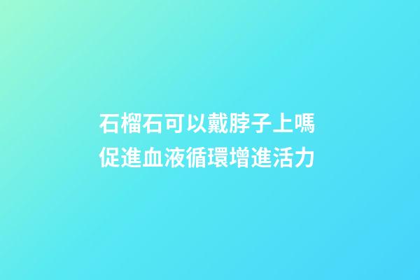 石榴石可以戴脖子上嗎 促進血液循環增進活力